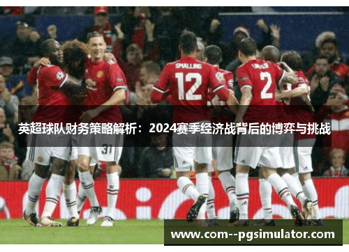 英超球队财务策略解析:2024赛季经济战背后的博弈与挑战 英超球队财务策略解析:2024赛季经济战背后的博弈与挑战