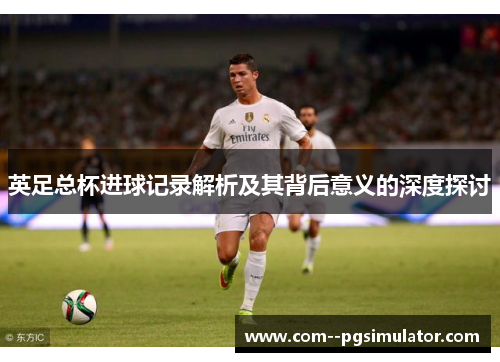 英足总杯进球记录解析及其背后意义的深度探讨 英足总杯进球记录解析及其背后意义的深度探讨