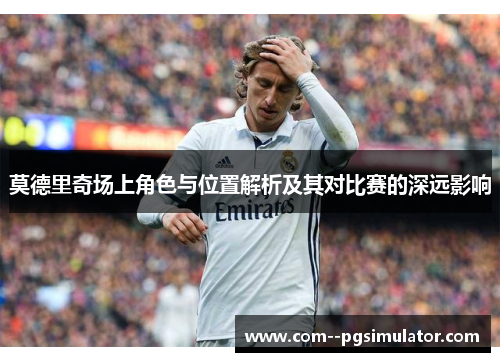 莫德里奇场上角色与位置解析及其对比赛的深远影响 莫德里奇场上角色与位置解析及其对比赛的深远影响