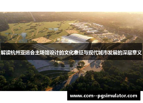 解读杭州亚运会主场馆设计的文化象征与现代城市发展的深层意义