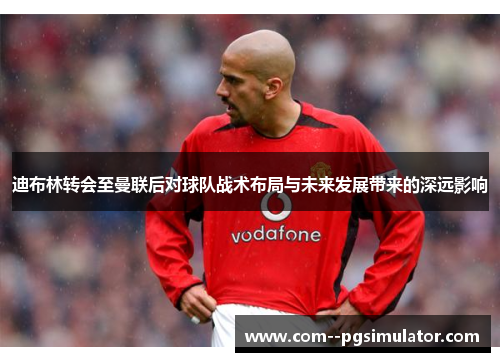 迪布林转会至曼联后对球队战术布局与未来发展带来的深远影响