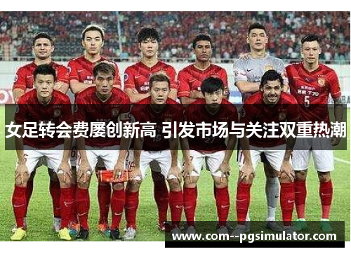 女足转会费屡创新高 引发市场与关注双重热潮 女足转会费屡创新高 引发市场与关注双重热潮