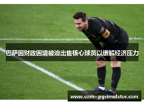 巴萨因财政困境被迫出售核心球员以缓解经济压力