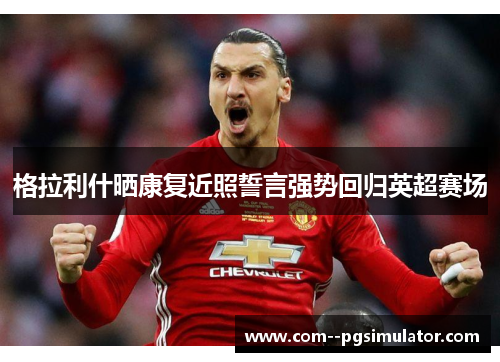 格拉利什晒康复近照誓言强势回归英超赛场 格拉利什晒康复近照誓言强势回归英超赛场