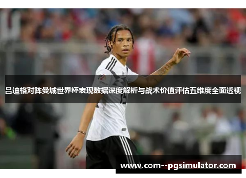 吕迪格对阵曼城世界杯表现数据深度解析与战术价值评估五维度全面透视 吕迪格对阵曼城世界杯表现数据深度解析与战术价值评估五维度全面透视