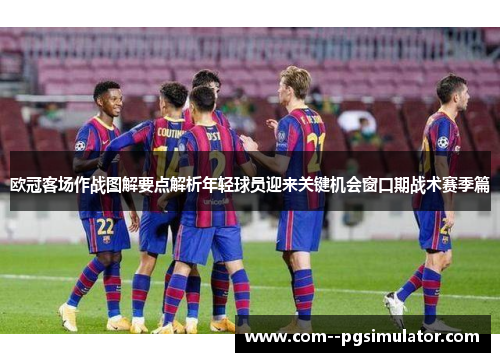 欧冠客场作战图解要点解析年轻球员迎来关键机会窗口期战术赛季篇 欧冠客场作战图解要点解析年轻球员迎来关键机会窗口期战术赛季篇